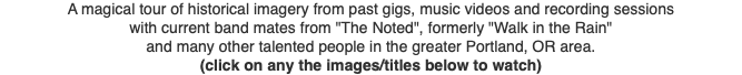 A magical tour of historical imagery from past gigs, music videos and recording sessions with current band mates from "The Noted", formerly "Walk in the Rain" and many other talented people in the greater Portland, OR area. (click on any the images/titles below to watch)